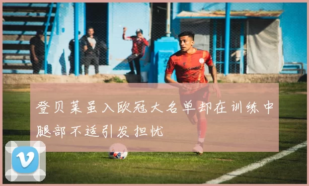 登贝莱虽入欧冠大名单却在训练中腿部不适引发担忧