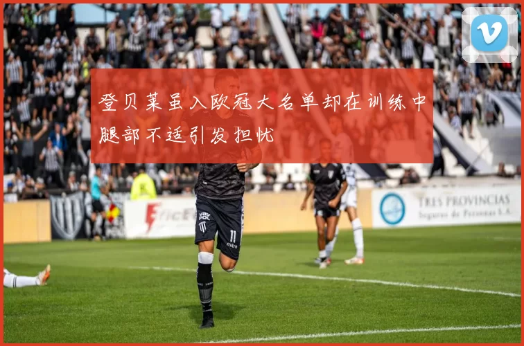 登贝莱虽入欧冠大名单却在训练中腿部不适引发担忧