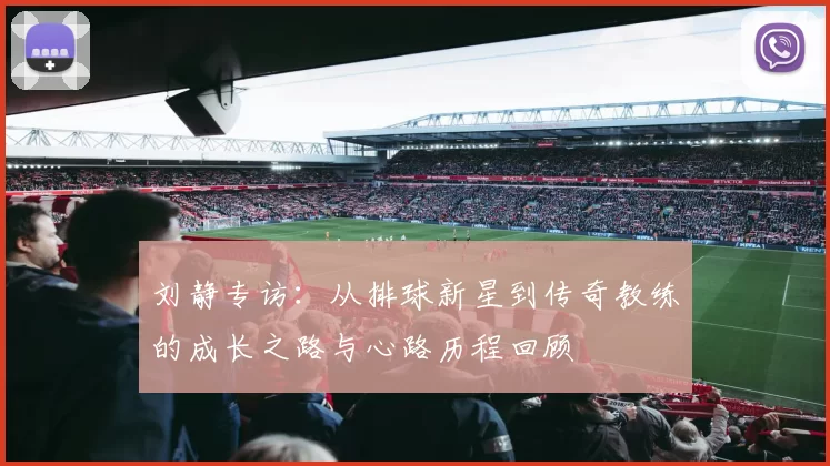 刘静专访：从排球新星到传奇教练的成长之路与心路历程回顾