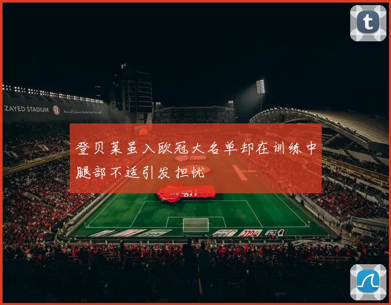 登贝莱虽入欧冠大名单却在训练中腿部不适引发担忧