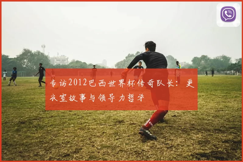 专访2012巴西世界杯传奇队长：更衣室故事与领导力哲学