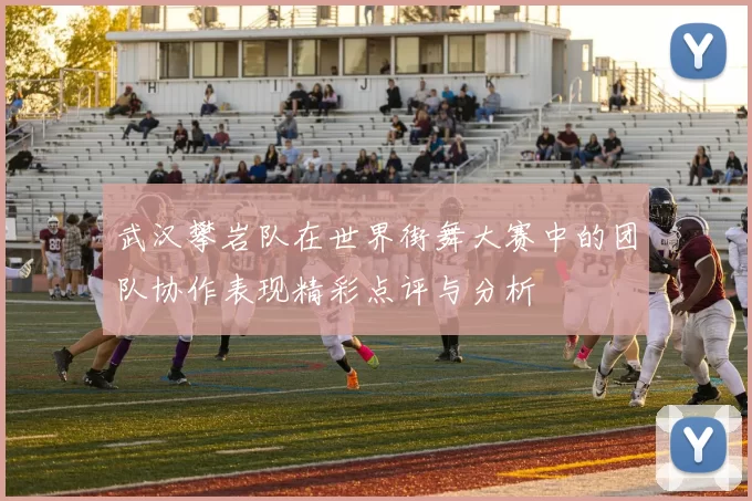 武汉攀岩队在世界街舞大赛中的团队协作表现精彩点评与分析