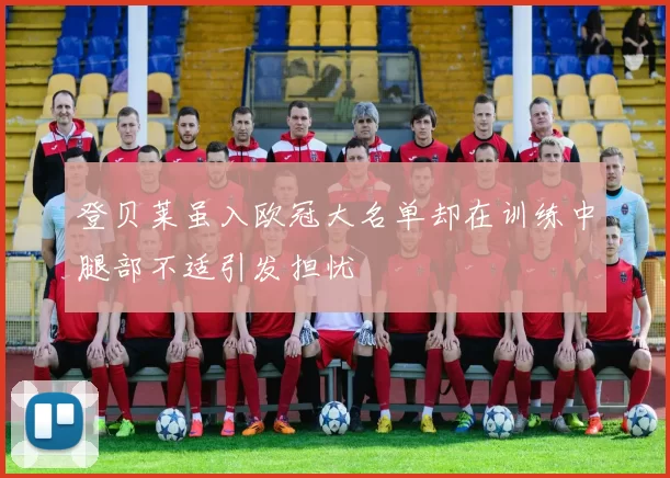 登贝莱虽入欧冠大名单却在训练中腿部不适引发担忧