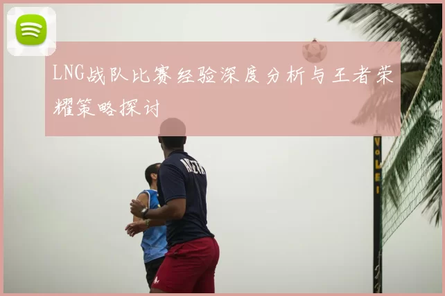 LNG战队比赛经验深度分析与王者荣耀策略探讨