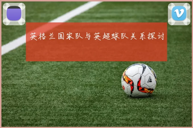 英格兰国家队与英超球队关系探讨