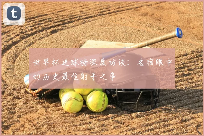 世界杯进球榜深度访谈:名宿眼中的历史最佳射手之争