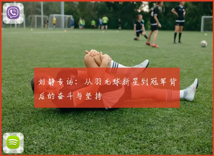刘静专访：从羽毛球新星到冠军背后的奋斗与坚持