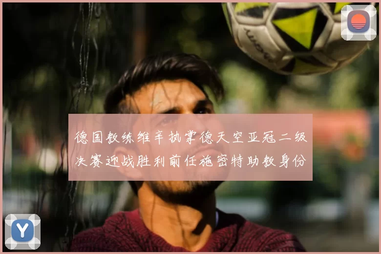 德国教练维辛执掌德天空亚冠二级决赛迎战胜利前任施密特助教身份引关注