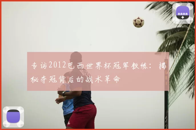 专访2012巴西世界杯冠军教练:揭秘夺冠背后的战术革命