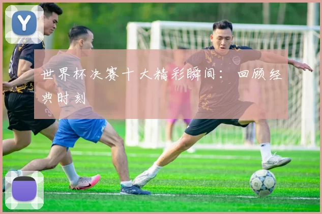 世界杯决赛十大精彩瞬间:回顾经典时刻