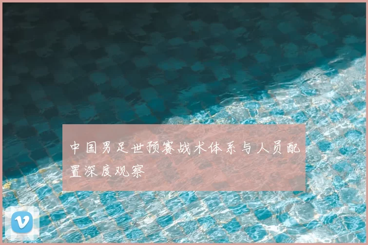 中国男足世预赛战术体系与人员配置深度观察