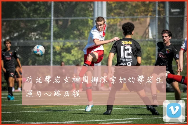 对话攀岩女神周娜探索她的攀岩生涯与心路历程