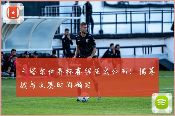 卡塔尔世界杯赛程正式公布：揭幕战与决赛时间确定