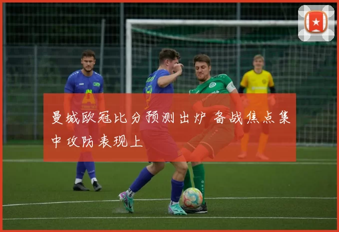 曼城欧冠比分预测出炉 备战焦点集中攻防表现上