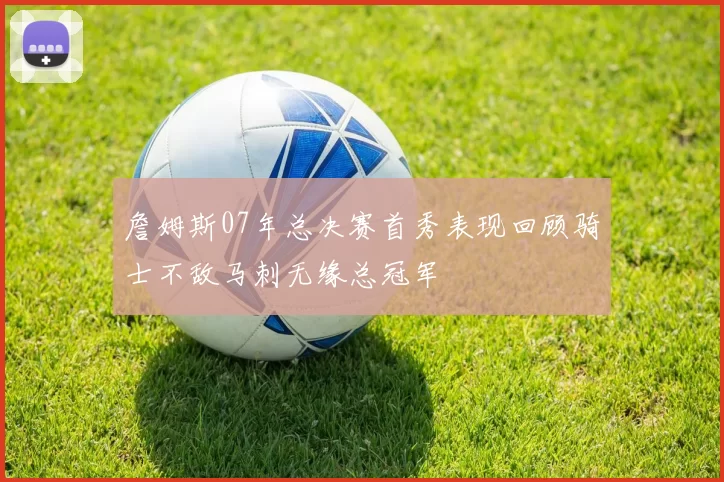 詹姆斯07年总决赛首秀表现回顾骑士不敌马刺无缘总冠军