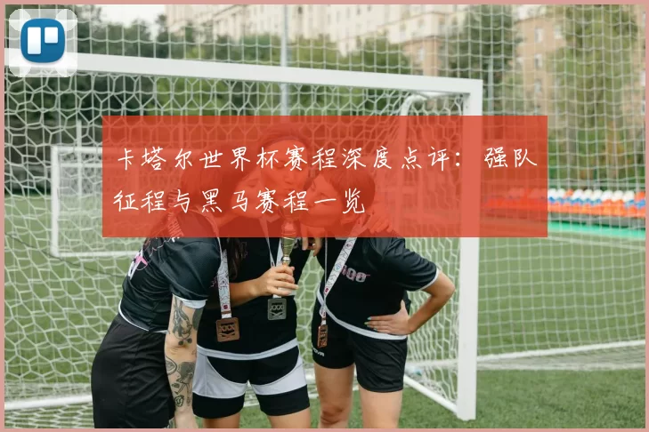 卡塔尔世界杯赛程深度点评：强队征程与黑马赛程一览