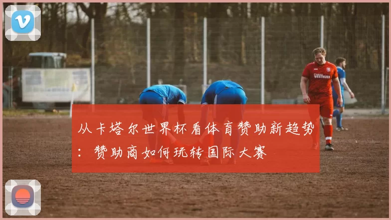 从卡塔尔世界杯看体育赞助新趋势:赞助商如何玩转国际大赛