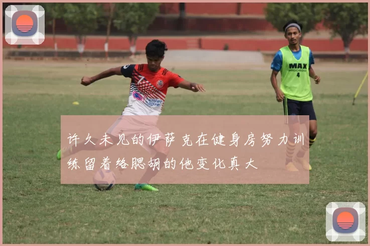 许久未见的伊萨克在健身房努力训练留着络腮胡的他变化真大