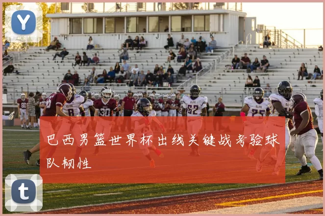 巴西男篮世界杯出线关键战考验球队韧性