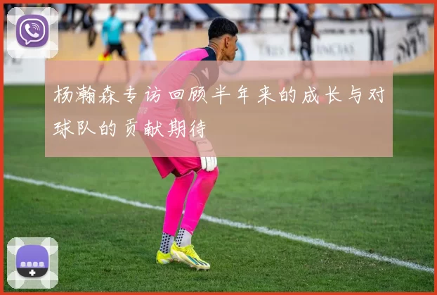 杨瀚森专访回顾半年来的成长与对球队的贡献期待