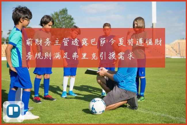 前财务主管透露巴萨今夏将遵循财务规则满足弗里克引援需求