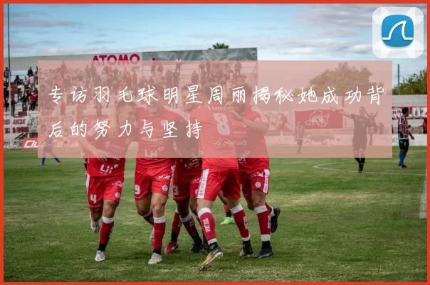 专访羽毛球明星周丽揭秘她成功背后的努力与坚持