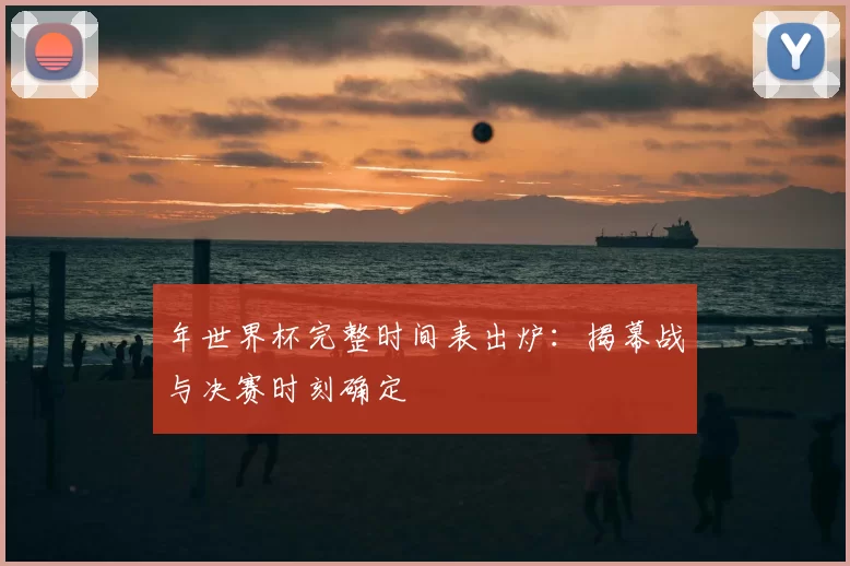 年世界杯完整时间表出炉：揭幕战与决赛时刻确定