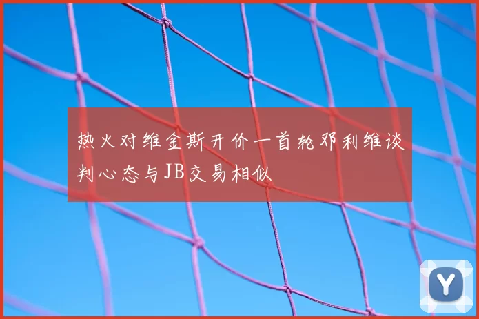 热火对维金斯开价一首轮邓利维谈判心态与JB交易相似