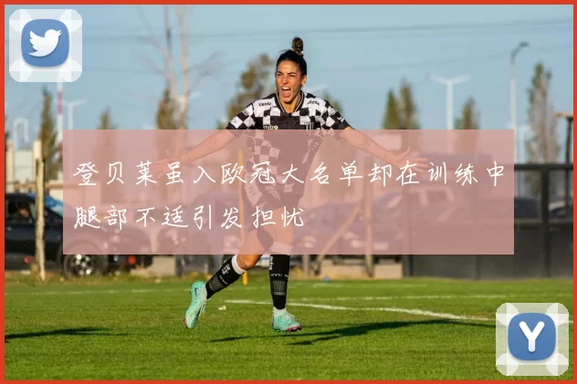 登贝莱虽入欧冠大名单却在训练中腿部不适引发担忧