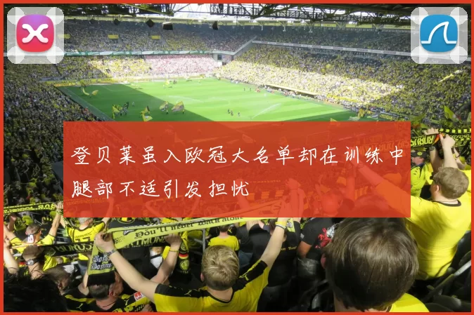 登贝莱虽入欧冠大名单却在训练中腿部不适引发担忧