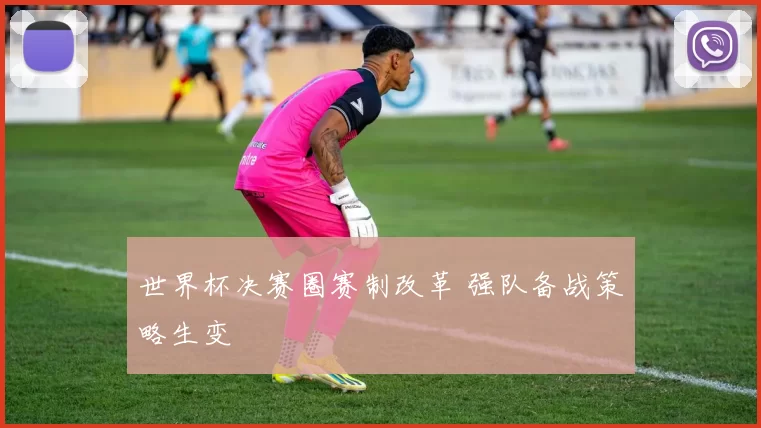 世界杯决赛圈赛制改革 强队备战策略生变