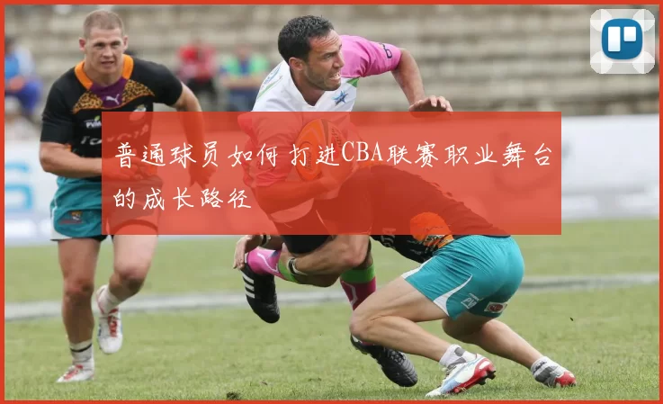 普通球员如何打进CBA联赛职业舞台的成长路径