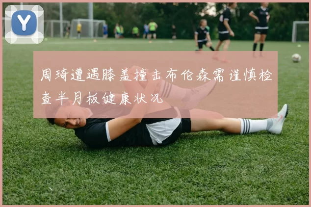 周琦遭遇膝盖撞击布伦森需谨慎检查半月板健康状况