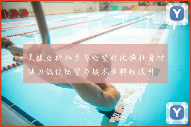 美媒分析加兰与哈登对比强壮身材助力低位防守与战术多样性提升