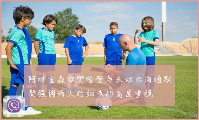 阿特金森称赞哈登与米切尔沟通默契强调两人对细节的高度重视