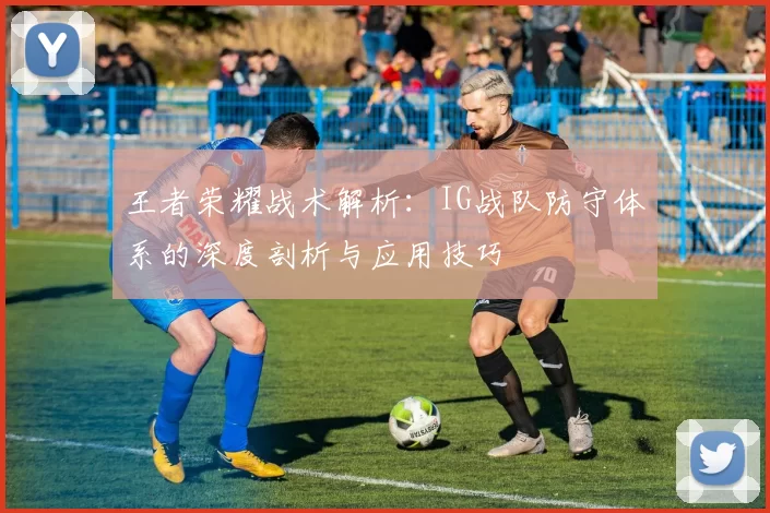 王者荣耀战术解析：IG战队防守体系的深度剖析与应用技巧