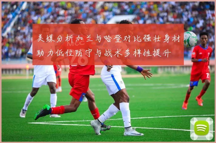 美媒分析加兰与哈登对比强壮身材助力低位防守与战术多样性提升