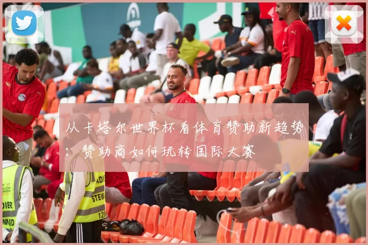 从卡塔尔世界杯看体育赞助新趋势:赞助商如何玩转国际大赛