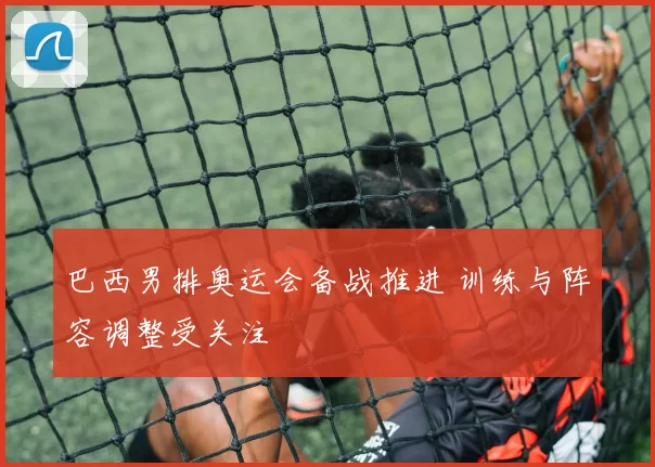 巴西男排奥运会备战推进 训练与阵容调整受关注