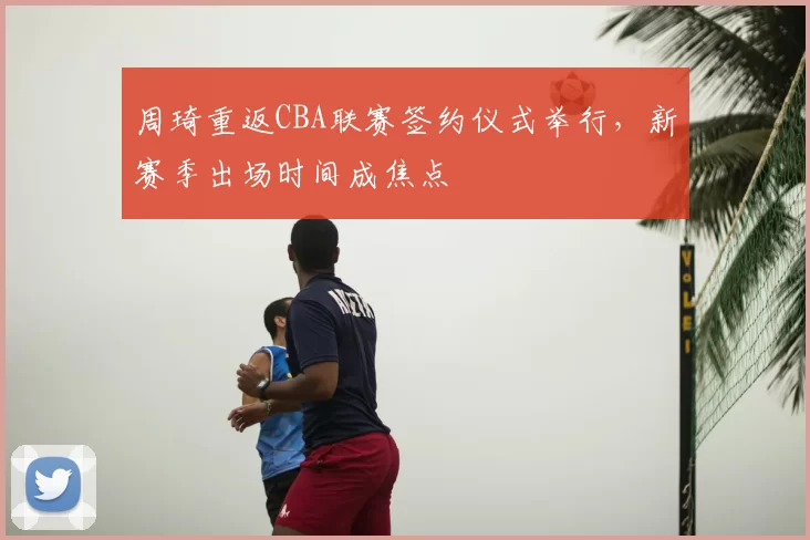 周琦重返CBA联赛签约仪式举行,新赛季出场时间成焦点