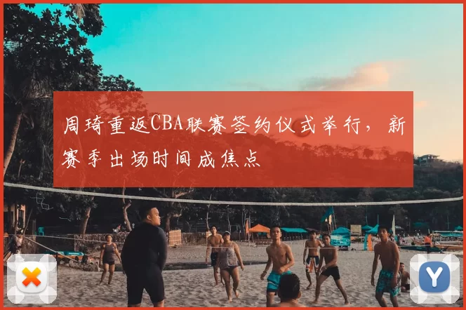周琦重返CBA联赛签约仪式举行，新赛季出场时间成焦点