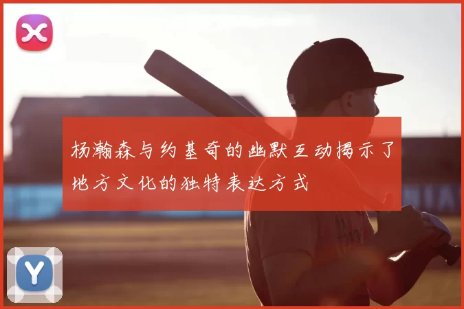 杨瀚森与约基奇的幽默互动揭示了地方文化的独特表达方式